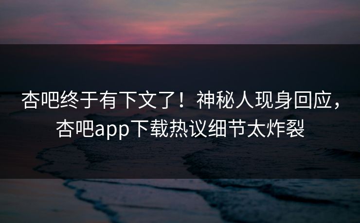 杏吧终于有下文了！神秘人现身回应，杏吧app下载热议细节太炸裂