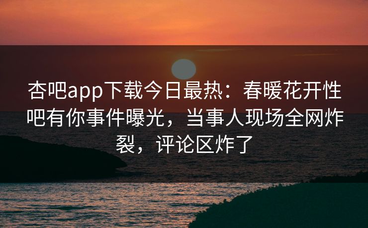 杏吧app下载今日最热：春暖花开性吧有你事件曝光，当事人现场全网炸裂，评论区炸了