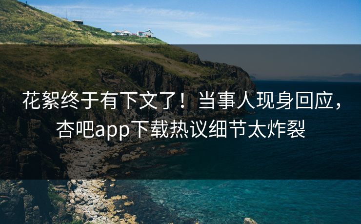 花絮终于有下文了！当事人现身回应，杏吧app下载热议细节太炸裂