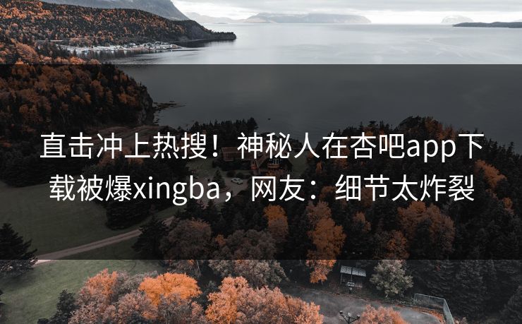 直击冲上热搜！神秘人在杏吧app下载被爆xingba，网友：细节太炸裂