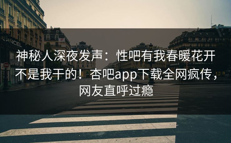 神秘人深夜发声：性吧有我春暖花开不是我干的！杏吧app下载全网疯传，网友直呼过瘾