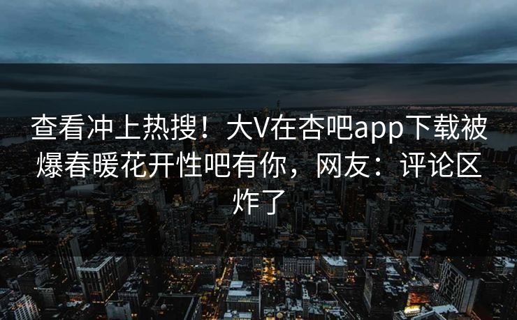 查看冲上热搜！大V在杏吧app下载被爆春暖花开性吧有你，网友：评论区炸了