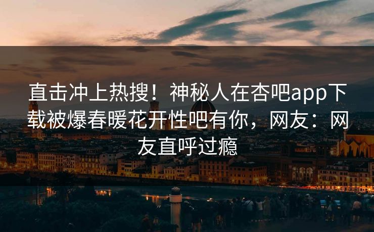 直击冲上热搜！神秘人在杏吧app下载被爆春暖花开性吧有你，网友：网友直呼过瘾