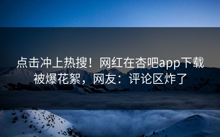 点击冲上热搜！网红在杏吧app下载被爆花絮，网友：评论区炸了