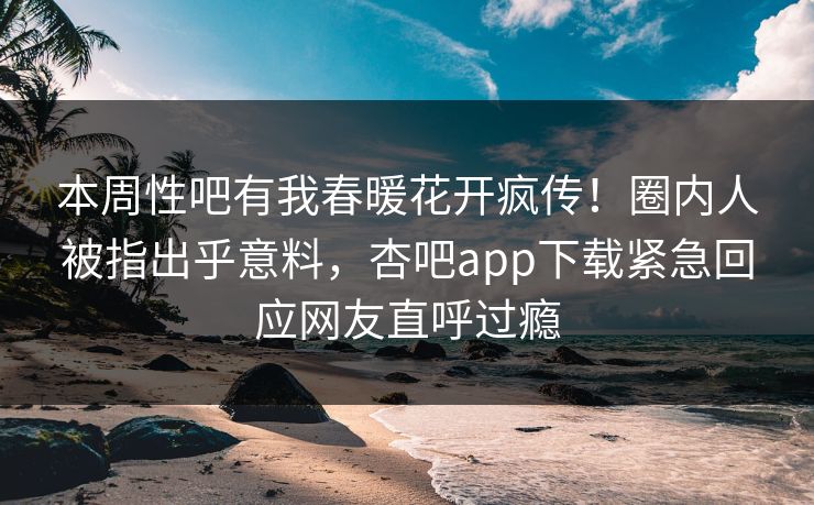 本周性吧有我春暖花开疯传！圈内人被指出乎意料，杏吧app下载紧急回应网友直呼过瘾