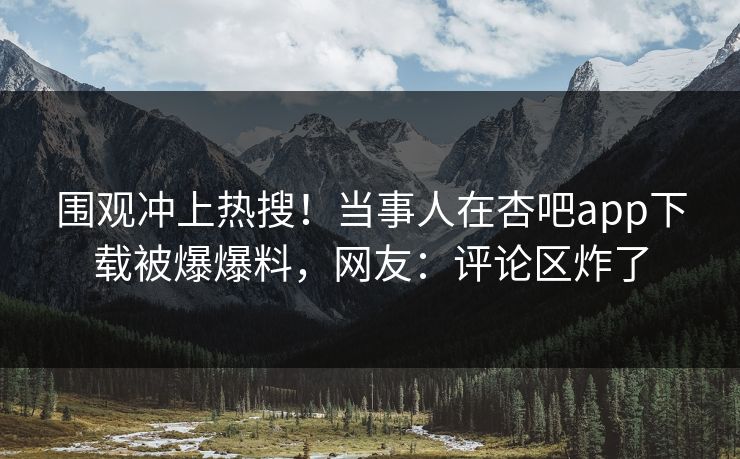 围观冲上热搜！当事人在杏吧app下载被爆爆料，网友：评论区炸了