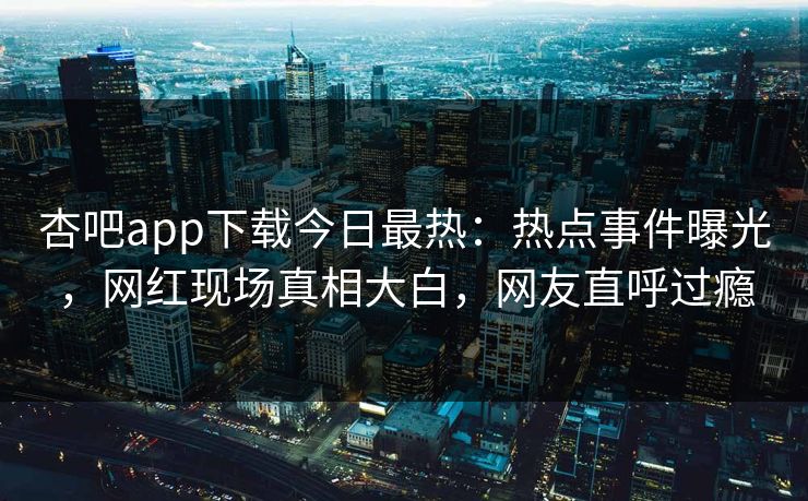 杏吧app下载今日最热：热点事件曝光，网红现场真相大白，网友直呼过瘾