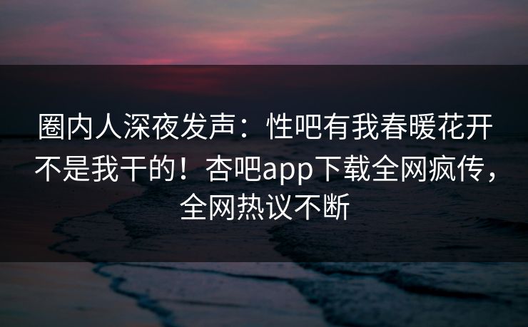 圈内人深夜发声：性吧有我春暖花开不是我干的！杏吧app下载全网疯传，全网热议不断