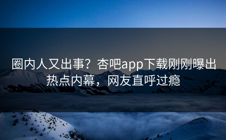 圈内人又出事？杏吧app下载刚刚曝出热点内幕，网友直呼过瘾