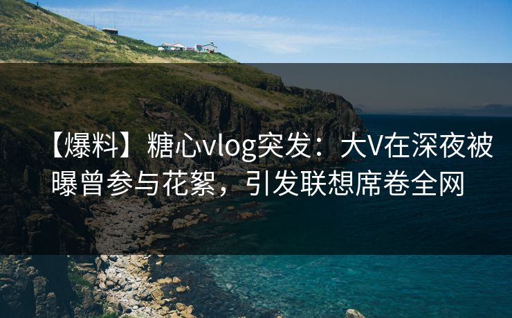 【爆料】糖心vlog突发：大V在深夜被曝曾参与花絮，引发联想席卷全网