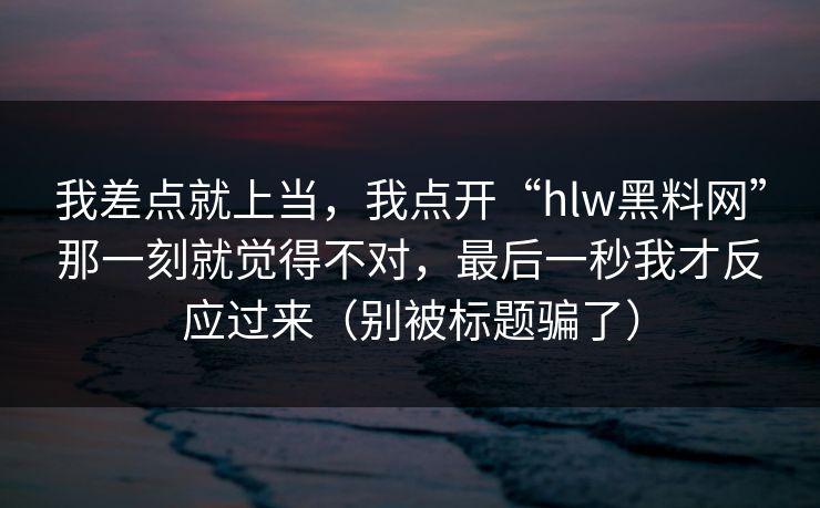 我差点就上当，我点开“hlw黑料网”那一刻就觉得不对，最后一秒我才反应过来（别被标题骗了）