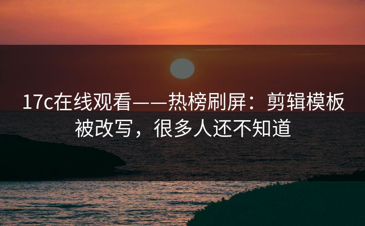 17c在线观看——热榜刷屏：剪辑模板被改写，很多人还不知道