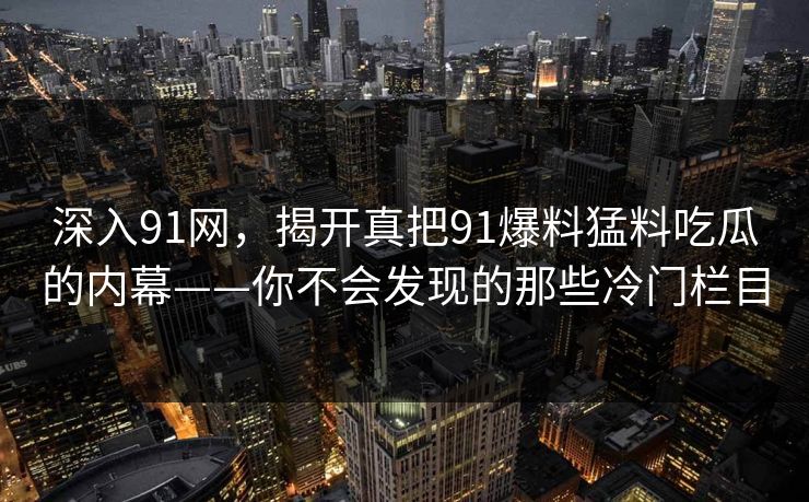 深入91网,揭开真把91爆料猛料吃瓜的内幕——你不会发现的那些冷门栏目 深入91网,揭开真把91爆料猛料吃瓜的内幕——你不会发现的那些冷门栏目